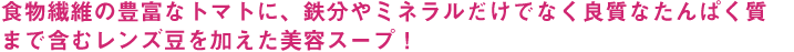 食物繊維の豊富なトマトに、鉄分やミネラルだけでなく良質なたんぱく質まで含むレンズ豆を加えた美容スープ！